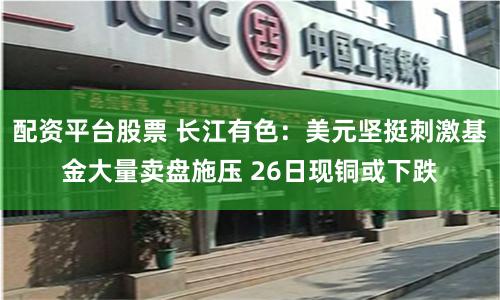 配资平台股票 长江有色：美元坚挺刺激基金大量卖盘施压 26日现铜或下跌