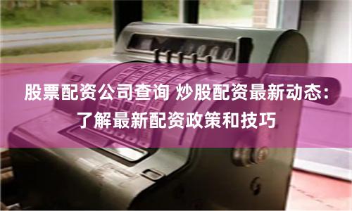 股票配资公司查询 炒股配资最新动态：了解最新配资政策和技巧